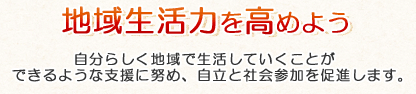 地域生活力を高めよう 自分らしく地域で生活していくことができるような支援に努め、自立と社会参加を促進します。